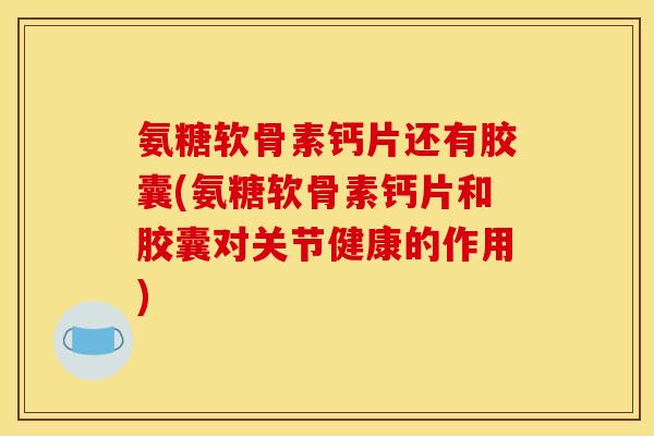 氨糖软骨素钙片还有胶囊(氨糖软骨素钙片和胶囊对关节健康的作用)