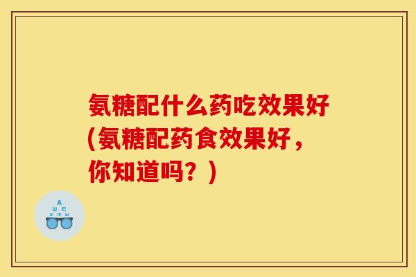 氨糖配什么药吃效果好(氨糖配药食效果好，你知道吗？)