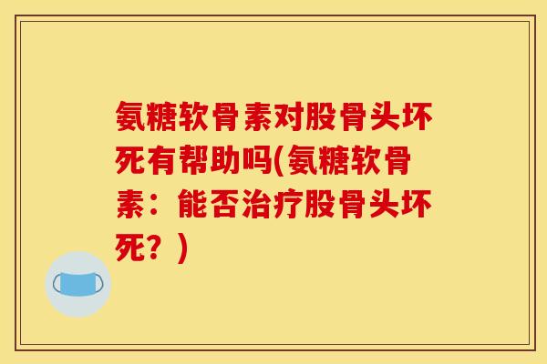 氨糖软骨素对股骨头坏死有帮助吗(氨糖软骨素：能否治疗股骨头坏死？)