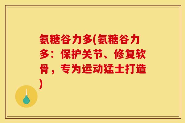 氨糖谷力多(氨糖谷力多：保护关节、修复软骨，专为运动猛士打造)