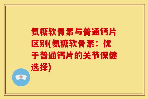 氨糖软骨素与普通钙片区别(氨糖软骨素：优于普通钙片的关节保健选择)