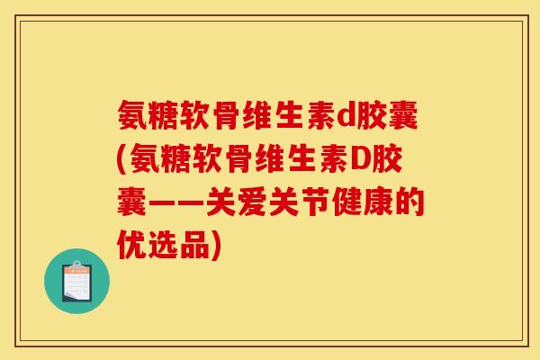 氨糖软骨维生素d胶囊(氨糖软骨维生素D胶囊——关爱关节健康的优选品)