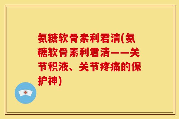 氨糖软骨素利君清(氨糖软骨素利君清——关节积液、关节疼痛的保护神)