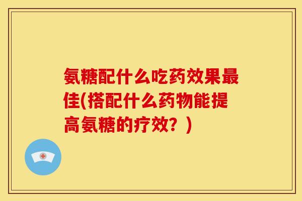 氨糖配什么吃药效果最佳(搭配什么药物能提高氨糖的疗效？)