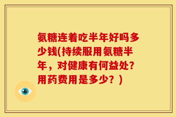 氨糖连着吃半年好吗多少钱(持续服用氨糖半年，对健康有何益处？用药费用是多少？)
