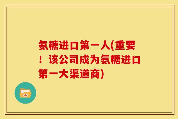 氨糖进口第一人(重要！该公司成为氨糖进口第一大渠道商)