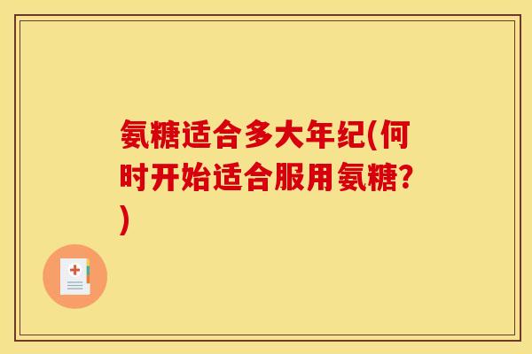 氨糖适合多大年纪(何时开始适合服用氨糖？)