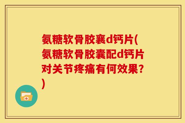氨糖软骨胶襄d钙片(氨糖软骨胶囊配d钙片对关节疼痛有何效果？)