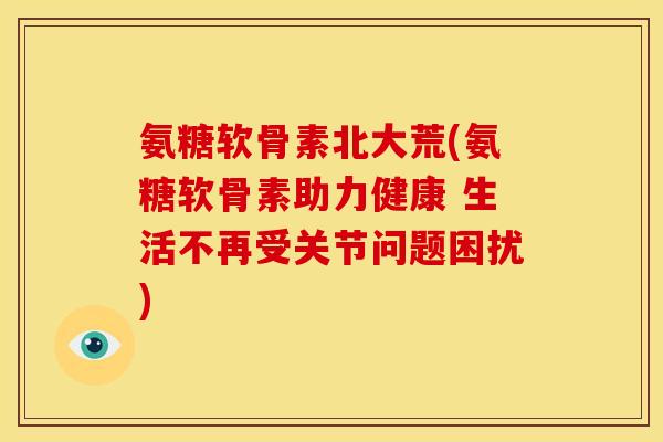 氨糖软骨素北大荒(氨糖软骨素助力健康 生活不再受关节问题困扰)