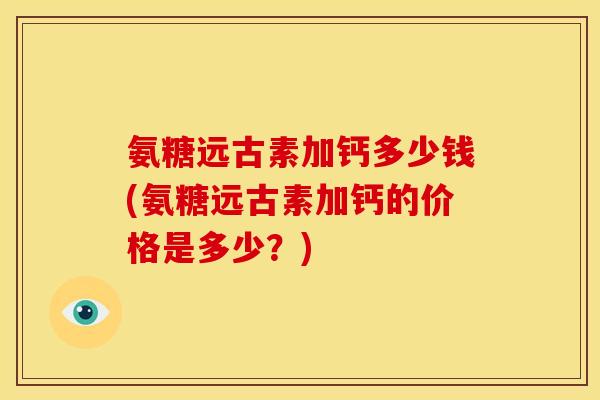 氨糖远古素加钙多少钱(氨糖远古素加钙的价格是多少？)