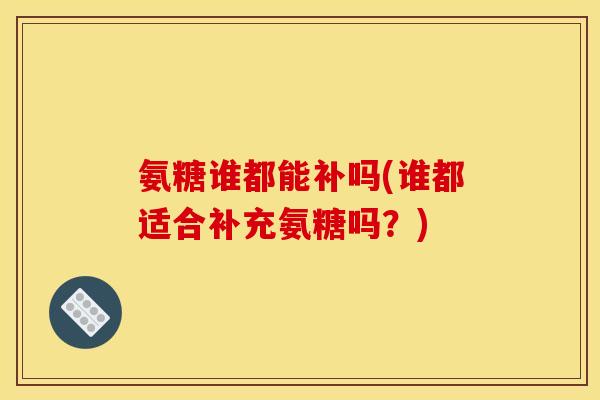 氨糖谁都能补吗(谁都适合补充氨糖吗？)