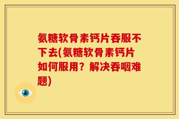 氨糖软骨素钙片吞服不下去(氨糖软骨素钙片如何服用？解决吞咽难题)