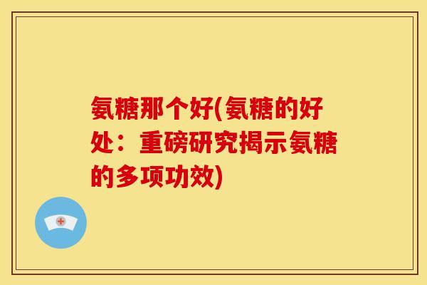 氨糖那个好(氨糖的好处：重磅研究揭示氨糖的多项功效)