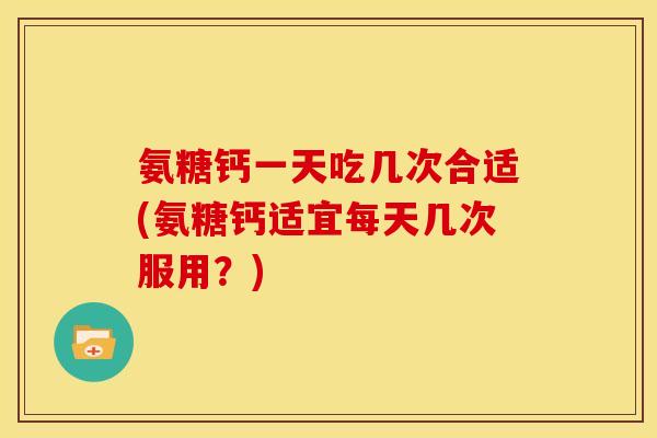 氨糖钙一天吃几次合适(氨糖钙适宜每天几次服用？)