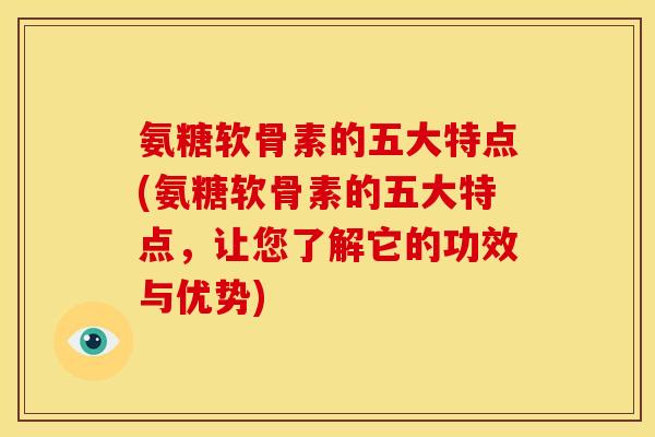 氨糖软骨素的五大特点(氨糖软骨素的五大特点，让您了解它的功效与优势)