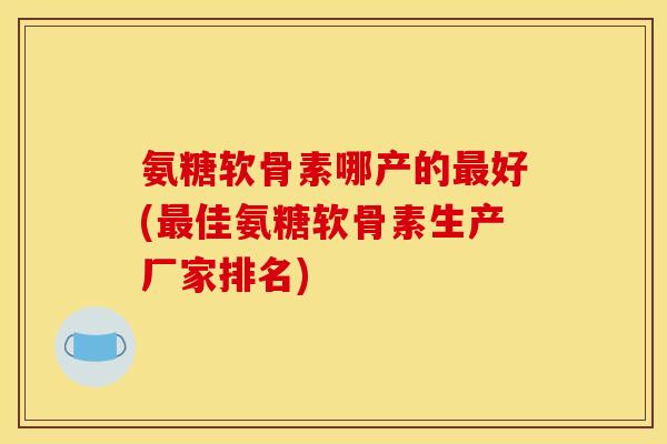 氨糖软骨素哪产的最好(最佳氨糖软骨素生产厂家排名)