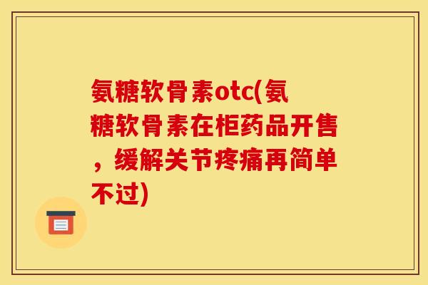氨糖软骨素otc(氨糖软骨素在柜药品开售，缓解关节疼痛再简单不过)