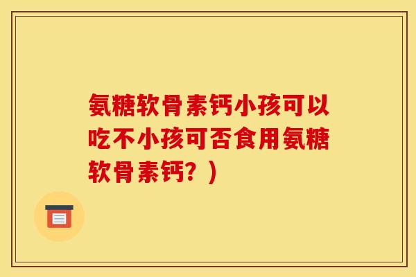 氨糖软骨素钙小孩可以吃不小孩可否食用氨糖软骨素钙？)