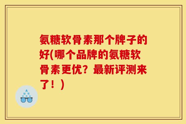 氨糖软骨素那个牌子的好(哪个品牌的氨糖软骨素更优？最新评测来了！)