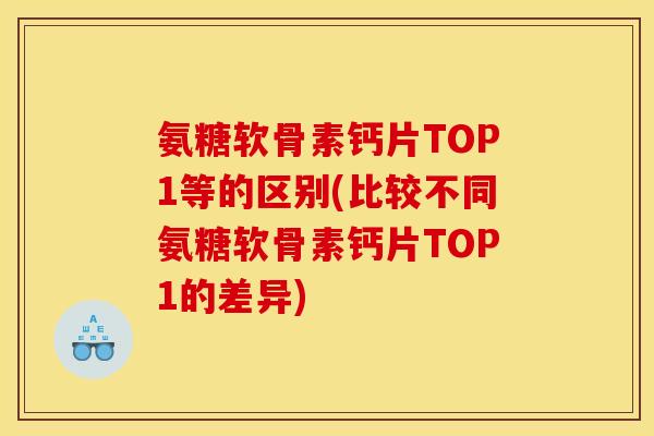 氨糖软骨素钙片TOP1等的区别(比较不同氨糖软骨素钙片TOP1的差异)