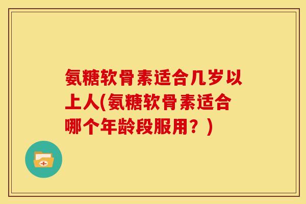 氨糖软骨素适合几岁以上人(氨糖软骨素适合哪个年龄段服用？)