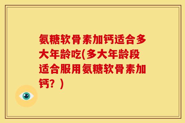 氨糖软骨素加钙适合多大年龄吃(多大年龄段适合服用氨糖软骨素加钙？)