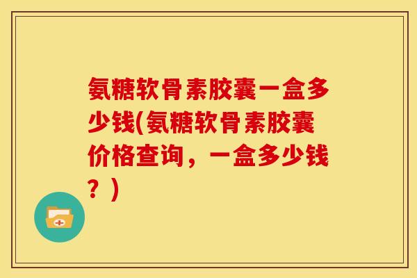 氨糖软骨素胶囊一盒多少钱(氨糖软骨素胶囊价格查询，一盒多少钱？)