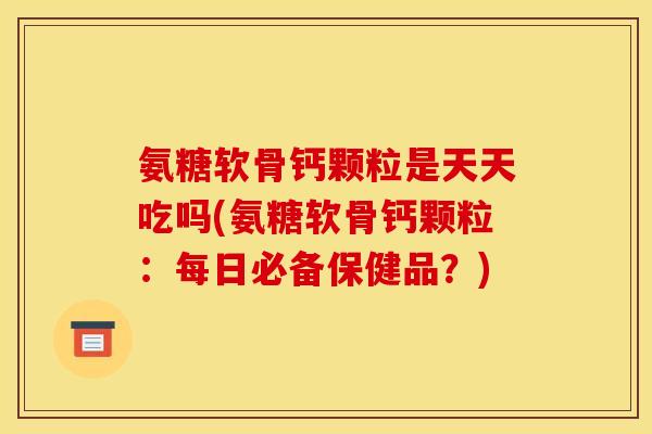 氨糖软骨钙颗粒是天天吃吗(氨糖软骨钙颗粒：每日必备保健品？)