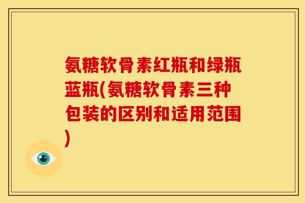 氨糖软骨素红瓶和绿瓶蓝瓶(氨糖软骨素三种包装的区别和适用范围)