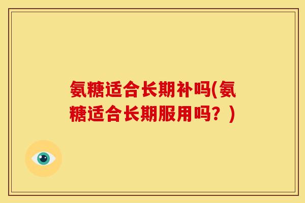 氨糖适合长期补吗(氨糖适合长期服用吗？)