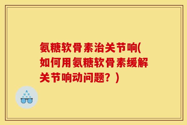 氨糖软骨素治关节响(如何用氨糖软骨素缓解关节响动问题？)