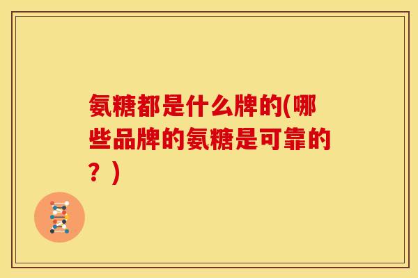 氨糖都是什么牌的(哪些品牌的氨糖是可靠的？)