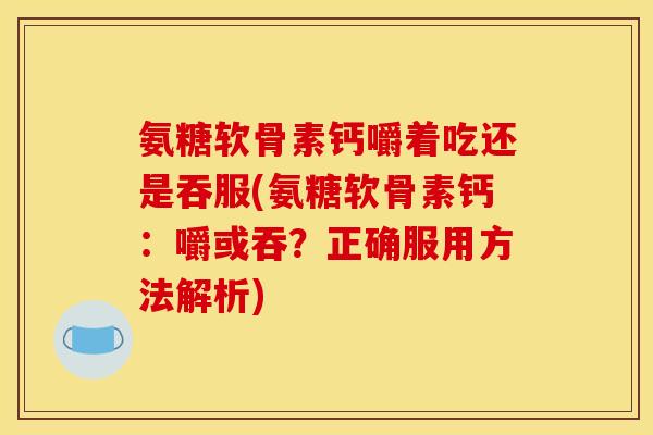 氨糖软骨素钙嚼着吃还是吞服(氨糖软骨素钙：嚼或吞？正确服用方法解析)