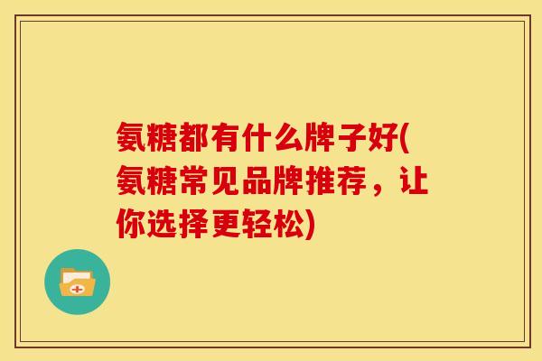 氨糖都有什么牌子好(氨糖常见品牌推荐，让你选择更轻松)