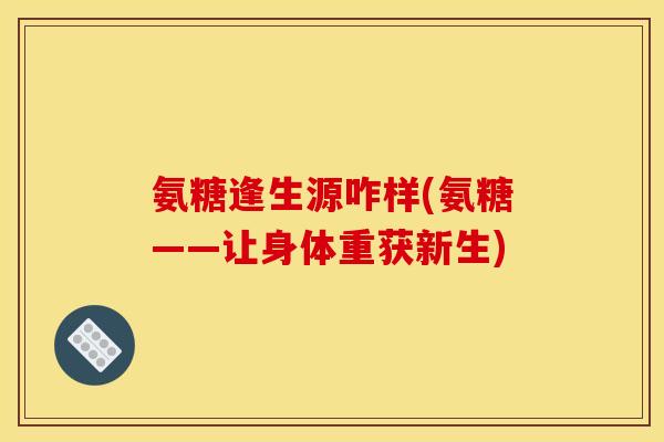 氨糖逢生源咋样(氨糖——让身体重获新生)