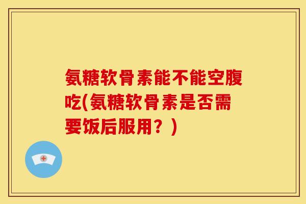 氨糖软骨素能不能空腹吃(氨糖软骨素是否需要饭后服用？)