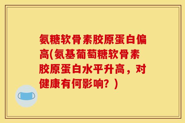 氨糖软骨素胶原蛋白偏高(氨基葡萄糖软骨素胶原蛋白水平升高，对健康有何影响？)
