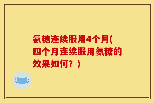 氨糖连续服用4个月(四个月连续服用氨糖的效果如何？)