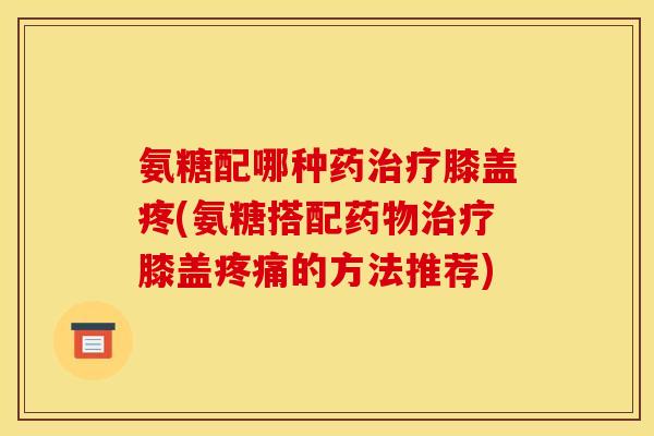 氨糖配哪种药治疗膝盖疼(氨糖搭配药物治疗膝盖疼痛的方法推荐)