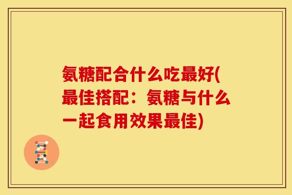 氨糖配合什么吃最好(最佳搭配：氨糖与什么一起食用效果最佳)
