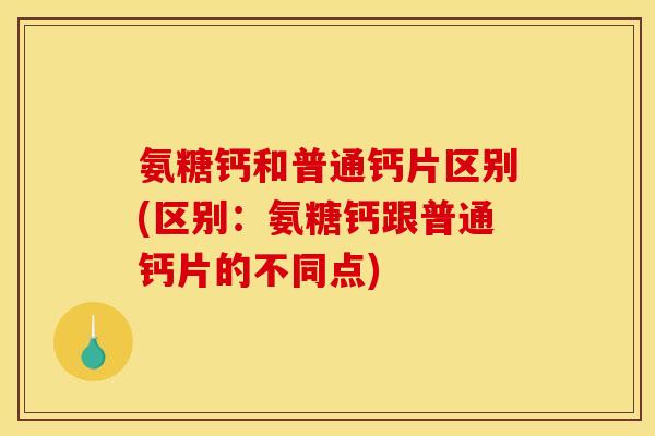 氨糖钙和普通钙片区别(区别：氨糖钙跟普通钙片的不同点)