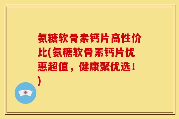 氨糖软骨素钙片高性价比(氨糖软骨素钙片优惠超值，健康聚优选！)