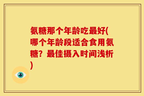 氨糖那个年龄吃最好(哪个年龄段适合食用氨糖？最佳摄入时间浅析)