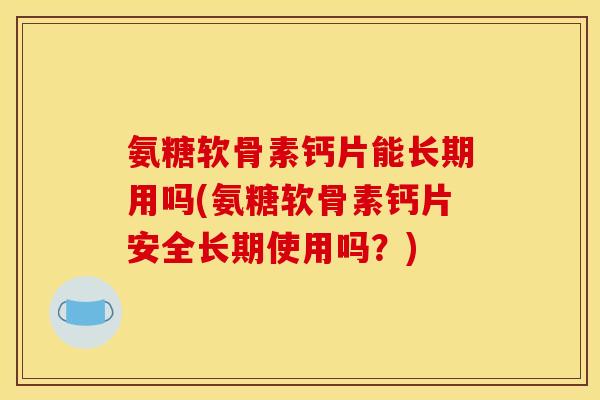 氨糖软骨素钙片能长期用吗(氨糖软骨素钙片安全长期使用吗？)