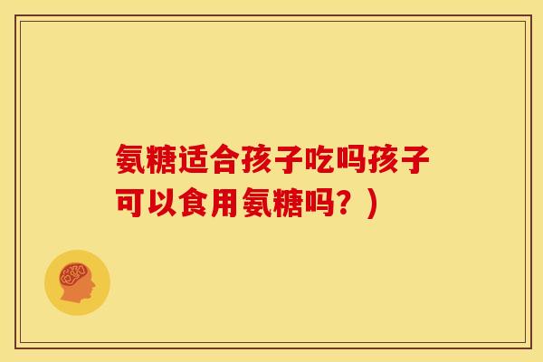 氨糖适合孩子吃吗孩子可以食用氨糖吗？)