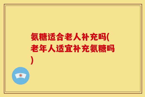 氨糖适合老人补充吗(老年人适宜补充氨糖吗)