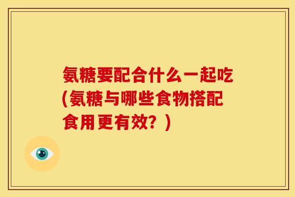 氨糖要配合什么一起吃(氨糖与哪些食物搭配食用更有效？)