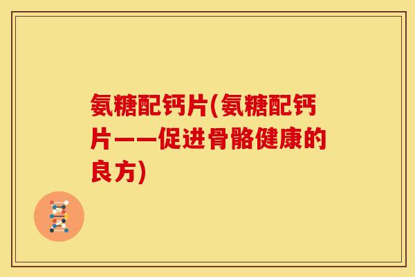 氨糖配钙片(氨糖配钙片——促进骨骼健康的良方)