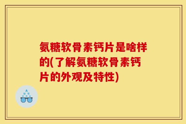 氨糖软骨素钙片是啥样的(了解氨糖软骨素钙片的外观及特性)