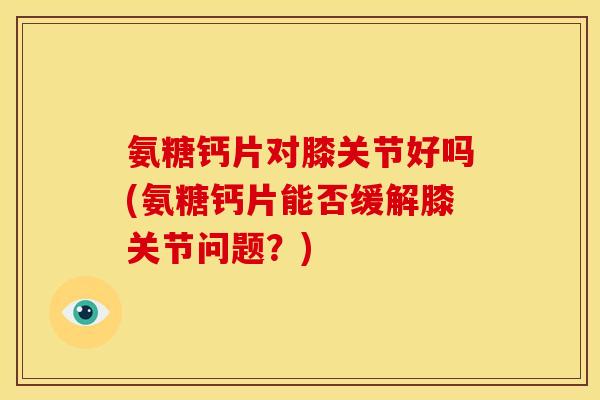 氨糖钙片对膝关节好吗(氨糖钙片能否缓解膝关节问题？)